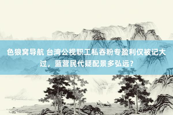 色狼窝导航 台湾公视职工私吞粉专盈利仅被记大过，蓝营民代疑配景多弘远？