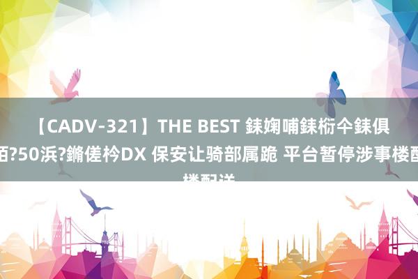 【CADV-321】THE BEST 銇婅哺銇椼仐銇俱仚銆?50浜?鏅傞枔DX 保安让骑部属跪 平台暂停涉事楼配送