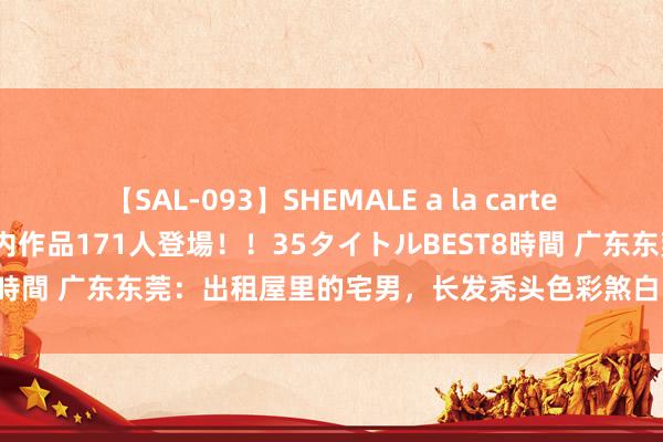 【SAL-093】SHEMALE a la carteの歴史 2008～2011 国内作品171人登場！！35タイトルBEST8時間 广东东莞：出租屋里的宅男，长发秃头色彩煞白，在垃圾堆里休眠