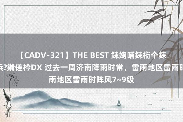 【CADV-321】THE BEST 銇婅哺銇椼仐銇俱仚銆?50浜?鏅傞枔DX 过去一周济南降雨时常，雷雨地区雷雨时阵风7~9级