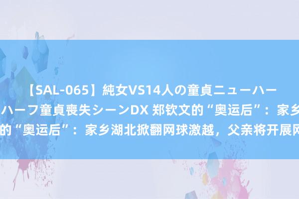 【SAL-065】純女VS14人の童貞ニューハーフ 二度と見れないニューハーフ童貞喪失シーンDX 郑钦文的“奥运后”：家乡湖北掀翻网球激越，父亲将开展网球培训