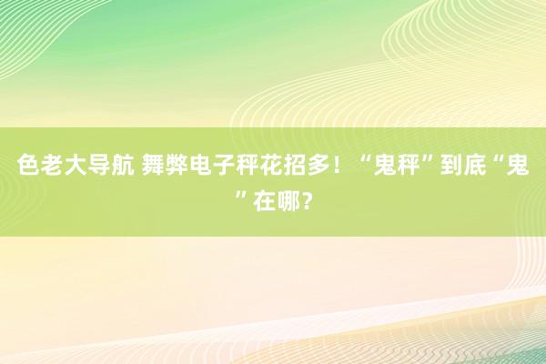 色老大导航 舞弊电子秤花招多！“鬼秤”到底“鬼”在哪？