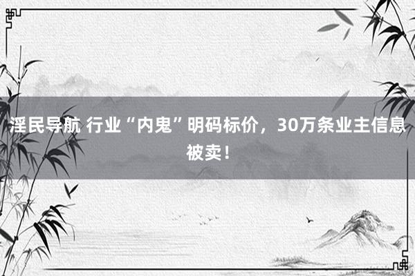 淫民导航 行业“内鬼”明码标价，30万条业主信息被卖！