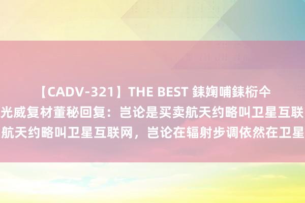 【CADV-321】THE BEST 銇婅哺銇椼仐銇俱仚銆?50浜?鏅傞枔DX 光威复材董秘回复：岂论是买卖航天约略叫卫星互联网，岂论在辐射步调依然在卫星制造步调