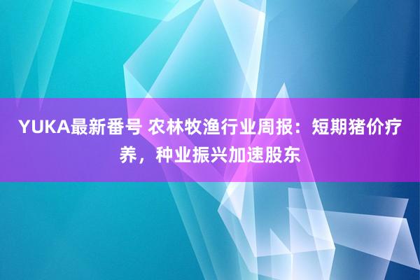 YUKA最新番号 农林牧渔行业周报：短期猪价疗养，种业振兴加速股东