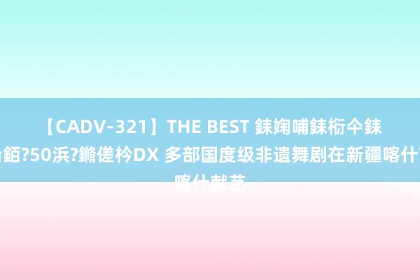 【CADV-321】THE BEST 銇婅哺銇椼仐銇俱仚銆?50浜?鏅傞枔DX 多部国度级非遗舞剧在新疆喀什献艺