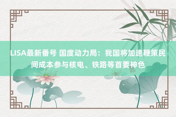 LISA最新番号 国度动力局：我国将加速鞭策民间成本参与核电、铁路等首要神色