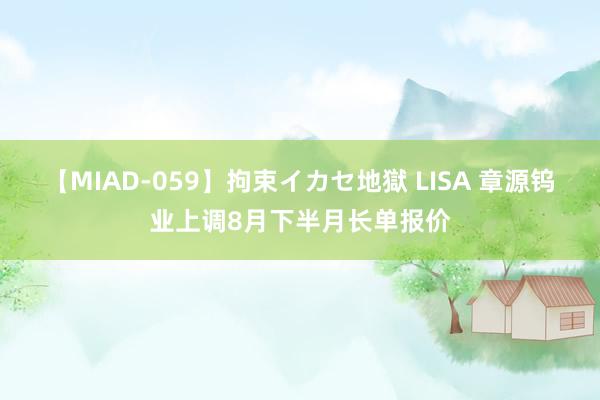 【MIAD-059】拘束イカセ地獄 LISA 章源钨业上调8月下半月长单报价