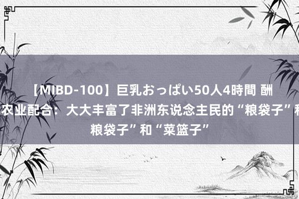 【MIBD-100】巨乳おっぱい50人4時間 酬酢部谈中非农业配合：大大丰富了非洲东说念主民的“粮袋子”和“菜篮子”