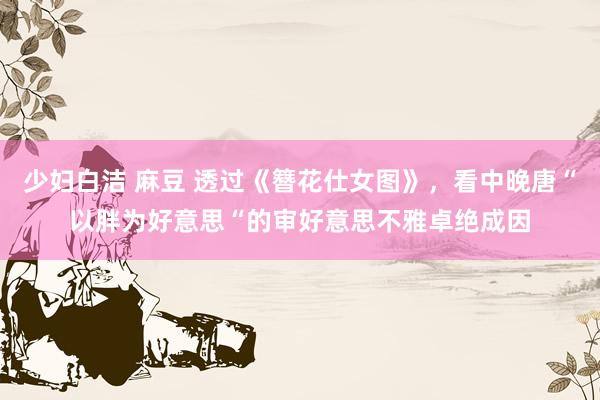 少妇白洁 麻豆 透过《簪花仕女图》，看中晚唐“以胖为好意思“的审好意思不雅卓绝成因