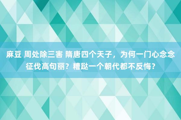 麻豆 周处除三害 隋唐四个天子，为何一门心念念征伐高句丽？糟跶一个朝代都不反悔？