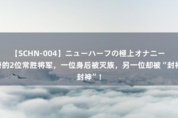 【SCHN-004】ニューハーフの極上オナニー 隋唐的2位常胜将军，一位身后被灭族，另一位却被“封神”！