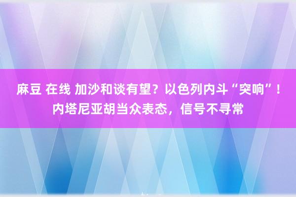 麻豆 在线 加沙和谈有望？以色列内斗“突响”！内塔尼亚胡当众表态，信号不寻常