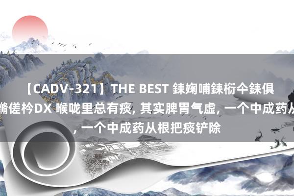 【CADV-321】THE BEST 銇婅哺銇椼仐銇俱仚銆?50浜?鏅傞枔DX 喉咙里总有痰， 其实脾胃气虚， 一个中成药从根把痰铲除