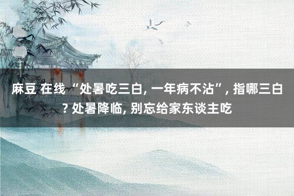 麻豆 在线 “处暑吃三白， 一年病不沾”， 指哪三白? 处暑降临， 别忘给家东谈主吃