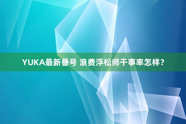 YUKA最新番号 浪费浮松师干事率怎样？