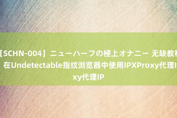 【SCHN-004】ニューハーフの極上オナニー 无缺教程：在Undetectable指纹浏览器中使用IPXProxy代理IP