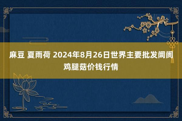 麻豆 夏雨荷 2024年8月26日世界主要批发阛阓鸡腿菇价钱行情