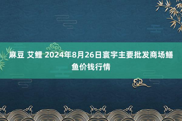 麻豆 艾鲤 2024年8月26日寰宇主要批发商场鳝鱼价钱行情