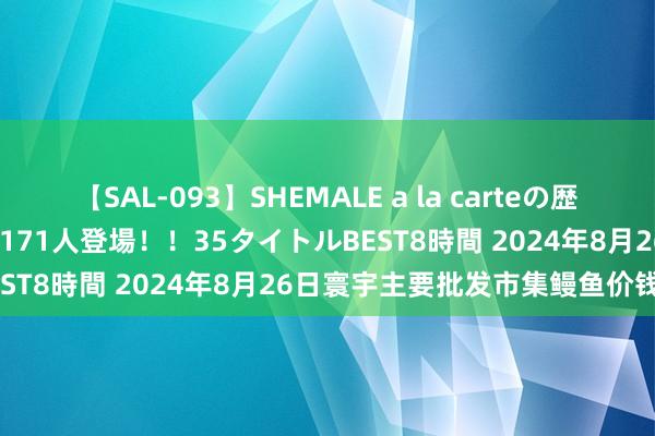 【SAL-093】SHEMALE a la carteの歴史 2008～2011 国内作品171人登場！！35タイトルBEST8時間 2024年8月26日寰宇主要批发市集鳗鱼价钱行情