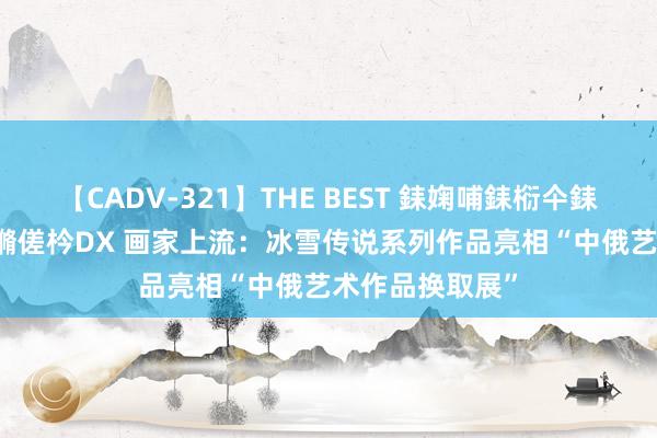 【CADV-321】THE BEST 銇婅哺銇椼仐銇俱仚銆?50浜?鏅傞枔DX 画家上流：冰雪传说系列作品亮相“中俄艺术作品换取展”