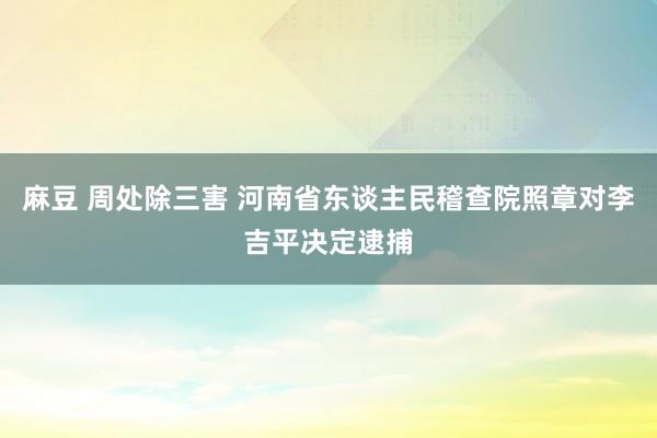 麻豆 周处除三害 河南省东谈主民稽查院照章对李吉平决定逮捕