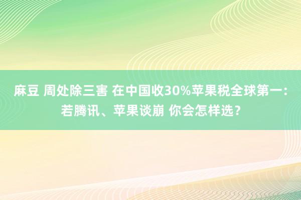 麻豆 周处除三害 在中国收30%苹果税全球第一：若腾讯、苹果谈崩 你会怎样选？