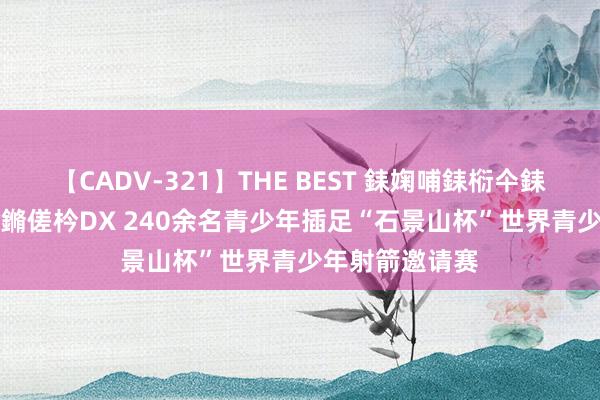 【CADV-321】THE BEST 銇婅哺銇椼仐銇俱仚銆?50浜?鏅傞枔DX 240余名青少年插足“石景山杯”世界青少年射箭邀请赛