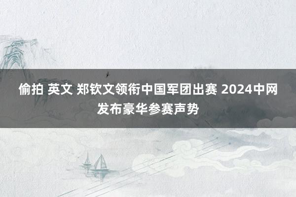 偷拍 英文 郑钦文领衔中国军团出赛 2024中网发布豪华参赛声势