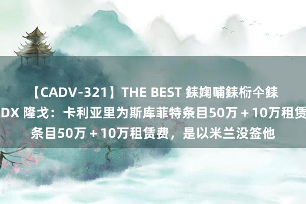 【CADV-321】THE BEST 銇婅哺銇椼仐銇俱仚銆?50浜?鏅傞枔DX 隆戈：卡利亚里为斯库菲特条目50万＋10万租赁费，是以米兰没签他