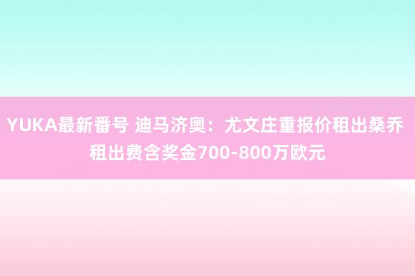 YUKA最新番号 迪马济奥：尤文庄重报价租出桑乔 租出费含奖金700-800万欧元