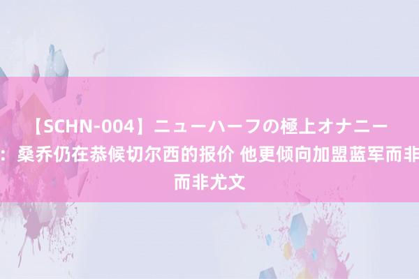 【SCHN-004】ニューハーフの極上オナニー 卫报：桑乔仍在恭候切尔西的报价 他更倾向加盟蓝军而非尤文