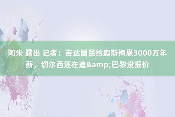 阿朱 露出 记者：吉达国民给奥斯梅恩3000万年薪，切尔西还在追&巴黎没报价