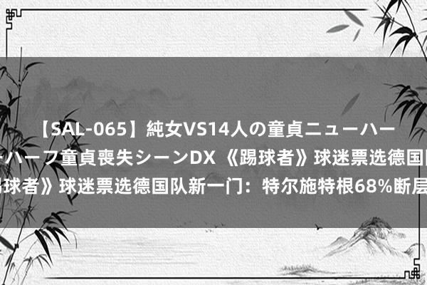 【SAL-065】純女VS14人の童貞ニューハーフ 二度と見れないニューハーフ童貞喪失シーンDX 《踢球者》球迷票选德国队新一门：特尔施特根68%断层格外