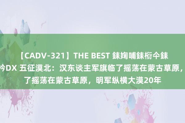 【CADV-321】THE BEST 銇婅哺銇椼仐銇俱仚銆?50浜?鏅傞枔DX 五征漠北：汉东谈主军旗临了摇荡在蒙古草原，明军纵横大漠20年