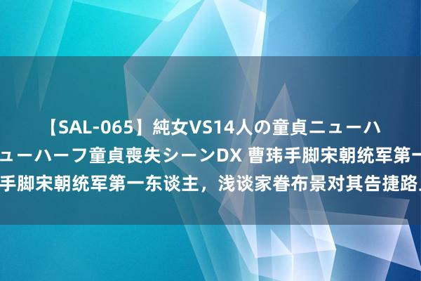 【SAL-065】純女VS14人の童貞ニューハーフ 二度と見れないニューハーフ童貞喪失シーンDX 曹玮手脚宋朝统军第一东谈主，浅谈家眷布景对其告捷路上的影响