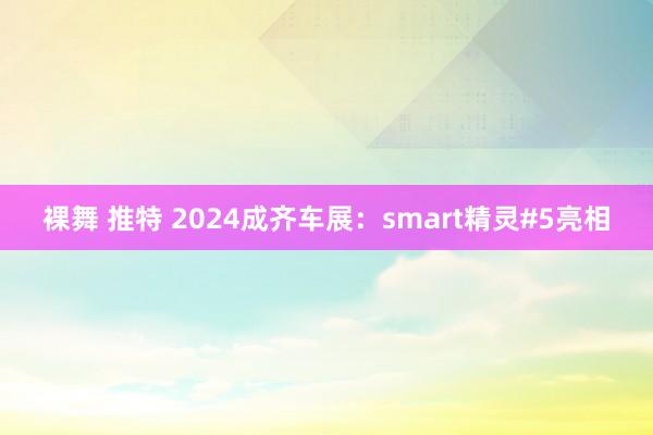 裸舞 推特 2024成齐车展：smart精灵#5亮相