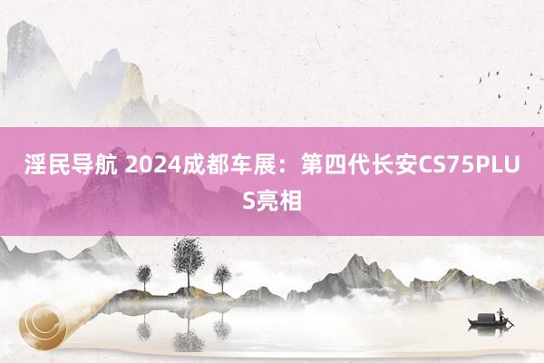 淫民导航 2024成都车展：第四代长安CS75PLUS亮相