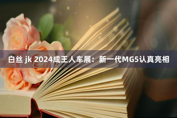 白丝 jk 2024成王人车展：新一代MG5认真亮相