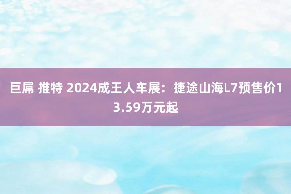 巨屌 推特 2024成王人车展：捷途山海L7预售价13.59万元起