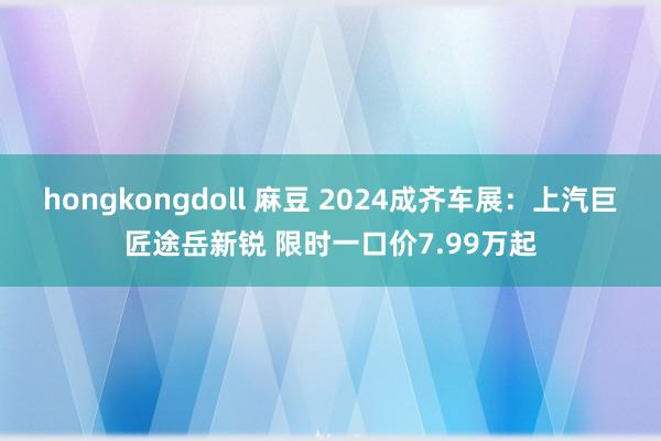 hongkongdoll 麻豆 2024成齐车展：上汽巨匠途岳新锐 限时一口价7.99万起