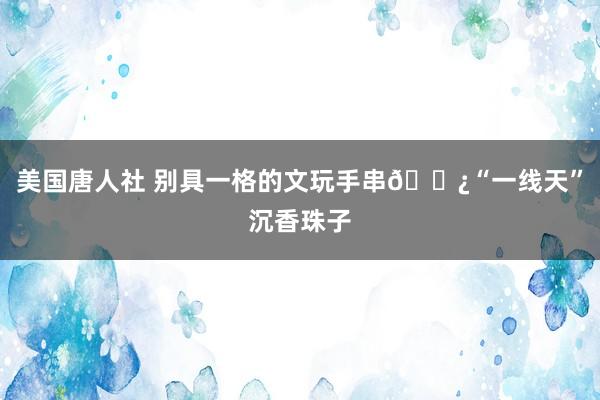 美国唐人社 别具一格的文玩手串📿“一线天”沉香珠子