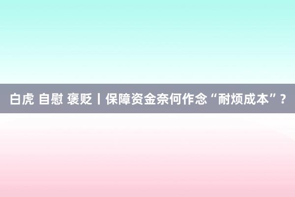 白虎 自慰 褒贬丨保障资金奈何作念“耐烦成本”？