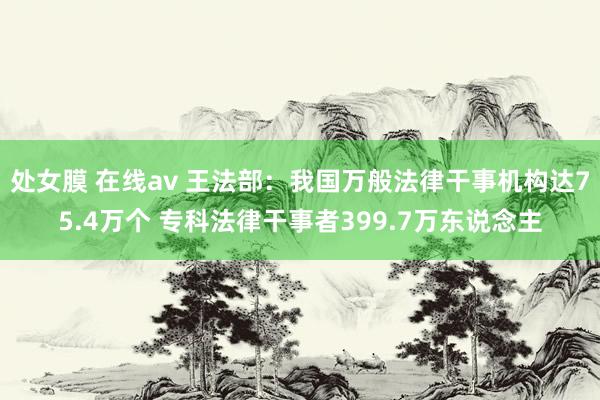 处女膜 在线av 王法部：我国万般法律干事机构达75.4万个 专科法律干事者399.7万东说念主