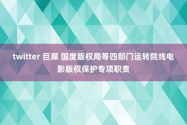 twitter 巨屌 国度版权局等四部门运转院线电影版权保护专项职责