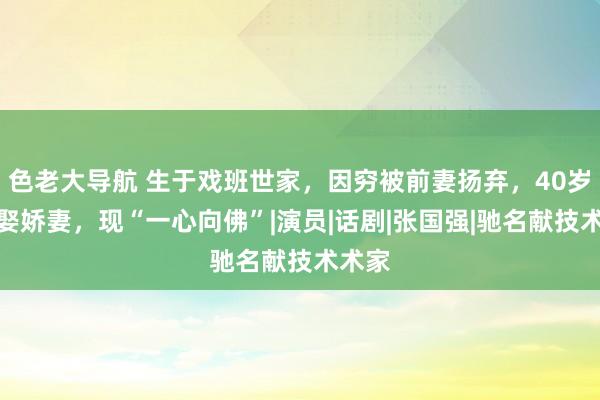 色老大导航 生于戏班世家，因穷被前妻扬弃，40岁成名娶娇妻，现“一心向佛”|演员|话剧|张国强|驰名献技术术家