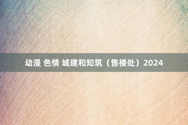 动漫 色情 城建和知筑（售楼处）2024