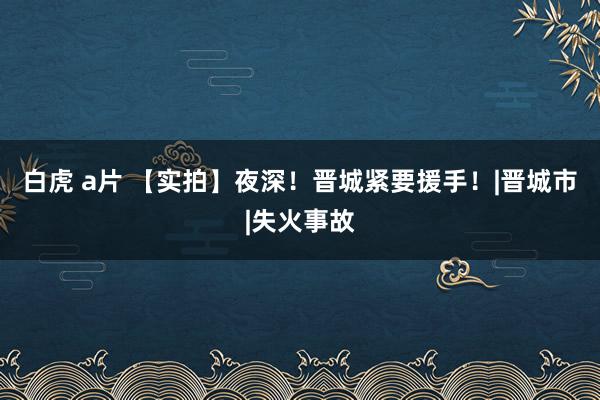 白虎 a片 【实拍】夜深！晋城紧要援手！|晋城市|失火事故