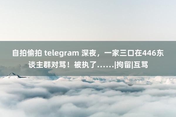 自拍偷拍 telegram 深夜，一家三口在446东谈主群对骂！被执了……|拘留|互骂