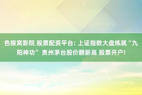 色狼窝影院 股票配资平台: 上证指数大盘炼就“九阳神功” 贵州茅台股价翻新高 股票开户!